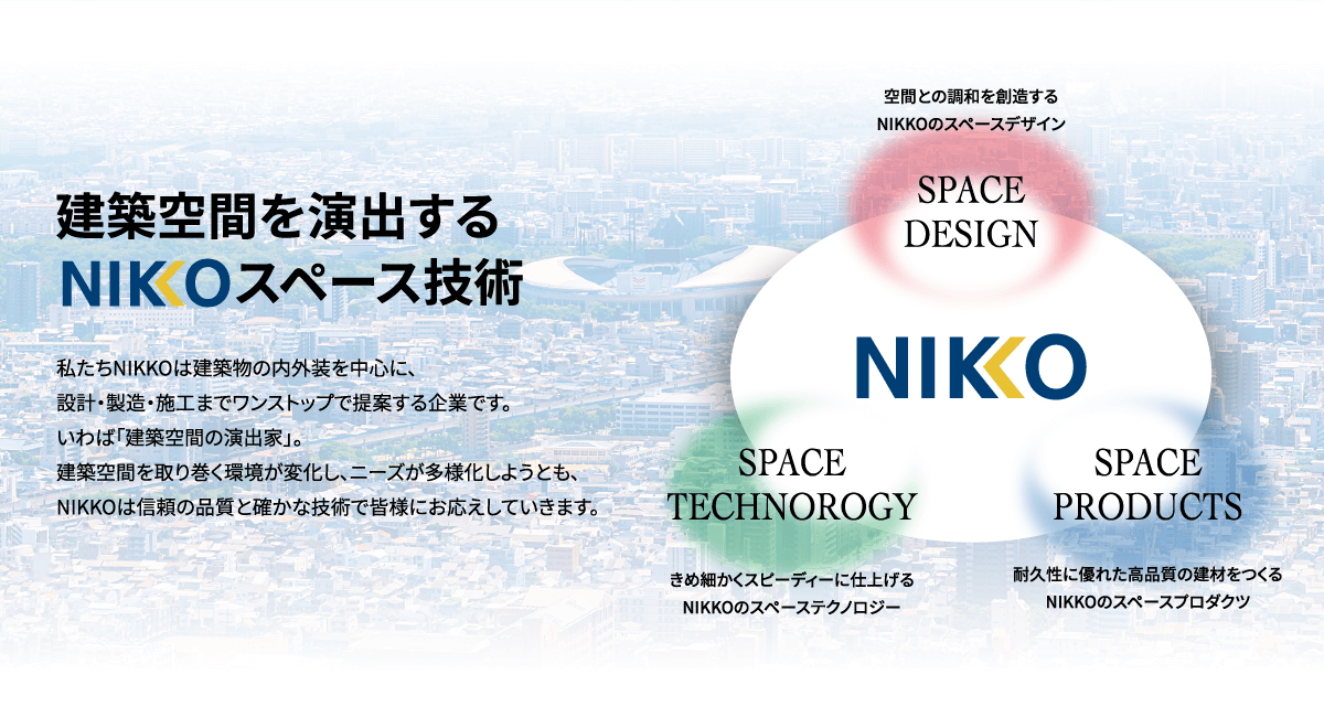 建築空間を演出するNIKKOスペース技術私たちNIKKOは建築物の内外装を中心に、設計・製造・施工までワンストップで提案する企業です。いわば「建築空間の演出家」。建築空間を取り巻く環境が変化し、ニーズが多様化しようとも、NIKKOは信頼の品質と確かな技術で皆様にお応えしていきます。空間との調和を創造するNIKKOのスペースデザインSPACE DESIGN SPACE TECHNOROGYきめ細かくスピーディーに仕上げるNIKKOのスペーステクノロジーSPACE PRODUCTS耐久性に優れた高品質の建材をつくるNIKKOのスペースプロダクツNIKKO