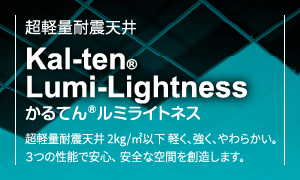 超軽量耐震天井Kal-ten®Lumi-Lightnessかるてん®ルミライトネス超軽量耐震天井 2kg/㎡以下 軽く、強く、やわらかい。3つの性能で安心、安全な空間を創造します。